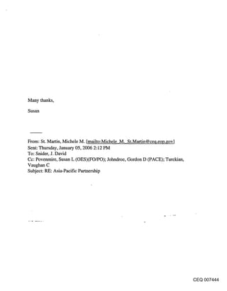 Many thanks,

Susan




From: St. Martin, Michele M. [mailto:Michele M. St.Martin@ceq.eop.¢ov]
Sent: Thursday, January 05, 2006 2:12 PM
To: Snider, J. David
Cc: Povenmire, Susan L (OES)(FO/PO); Johndroe, Gordon D (PACE); Turekian,
Vaughan C
Subject: RE: Asia-Pacific Parmership




                                                                            CEQ 007444
 