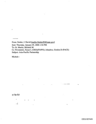 From: Snider, J. David [mailto:SniderJD@state.gov]
Sent: Thursday, January 05, 2006 1:54 PM
To: St. Martin, Michele M.
Cc: Povenmire, Susan L (OES)(FO/PO); Jolmdroe, Gordon D (PACE)
Subject: Asia-Pacific Parmership

Michele -




a) Op-Ed




                                                                 CEQ 007445
 
