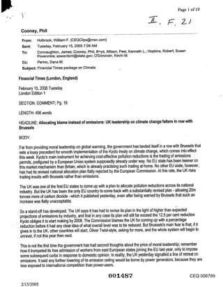 Page 1 of 19

                                                                                                       Z)
 Cooney, Phil

 From:     Holbrook, William F. [CEQClips@msn.com]
 Sent:     Tuesday, February 15, 2005 7:09 AM
 To:       Connaughton, James; Cooney, Phil; B,’,yd, Allison; Peel, Kenneth L.; Hopkins, Robert; Susan
           Povenmire; sowardsml@state.gov; O’Donovan, Kevin M.
          Perino, Dana M.
 Subject: Financial Times package on Climate

Financial Times (London, England)

February 15, 2005 Tuesday
London Edition 1

SECTION: COMMENT; Pg. 18

LENGTH: 496 words

HEADLINE: Allocating blame instead of emissions: UK leadership on climate change falters in row with
Brussels

BODY:
Far from providing moral leadership on global warming, the government has landed itself in a row with Brussels that
sets a lousy precedent for smooth implementation of the Kyoto treaty on climate change, which comes into effect
this week. Kyoto’s main instrument for achieving cost-effective pollution reductions is the trading of emissions
permits, prefigured by a European Union system supposedly already under way. No EU state has been keener on
this market mechanism than Britain, which is already practising such trading at home. No other EU state, however,
has had its revised national allocation plan flatly rejected by the European Commission. At this rate, the UK risks
trading insults with Brussels rather than emissions.
The UK was one of the first EU states to come up with a plan to allocate pollution reductions across its national
industry. But the UK has been the only EU country to come back with a substantially revised plan - allowing 20m
tonnes more of carbon dioxide - which it published yesterday, even after being warned by Brussels that such an
increase was flatly unacceptable.

So a stand-off has developed. The UK says it has had to revise its plan in the light of higher than expected
projections of emissions by industry, and that in any case its plan will still far exceed the 12.5 per cent reduction
Kyoto obliges it to start making by 2008. The Commission blames the UK for coming up with a percentage
reduction before it had any clear idea of what overall level was to be reduced. But Brussels’s main fear is that, if it
gives in to the UK, other countries will start, Oliver Twist-style, asking for more, and the whole system will begin to
unravel, if not this year then next.

This is not the first time the government has had second thoughts about the price of moral leadership; remember
how it trumpeted its free admission of workers from east European states joining the EU last year, only to impose
some subsequent curbs in response to domestic opinion. In reality, the UK yesterday signalled a line of retreat on
emissions. It said any further lowering of its emission ceiling would be borne by power generators, because they are
less exposed to international competition than power-users.

                                                        00’14:87                                            CEQ 006789
 2/15/2005
 