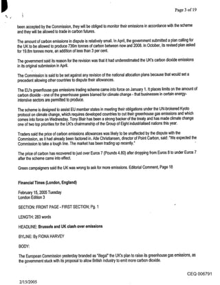 Page 3 of 19


been accepted by the Commission, they will be obliged to monitor their emissions in accordance with the scheme
and they will be allowed to trade in carbon futures.

The amount of carbon emissions in dispute is relatively small. In April, the government submitted a plan calling for
the UK to be allowed to produce 736m tonnes of carbon between now and 2008. In October, its revised plan asked
for 19.8m tonnes more, an addition of less than 3 per cent.

The government said its reason for the revision was that it had underestimated the UK’s carbon dioxide emissions
in its original submission in April.

The Commission is said to be set against any revision of the national allocation plans because that would set a
precedent allowing other countries to dispute their allowances.

The EU’s greenl~ouse gas emissions trading scheme came into force on January 1. It places limits on the amount of
carbon dioxide - one of the greenhouse gases blamed for climate change - that businesses in certain energy-
intensive sectors are permitted to produce.

The scheme is designed to assist EU member states in meeting their obligations under the UN-brokered Kyoto
protocol on climate change, which requires developed countries to cut their greenhouse gas emissions and which
comes into force on Wednesday. Tony Blair has been a strong backer of the treaty and has made climate change
one of two top priorities for the UK’s chairmanship of the Group of Eight industrialised nations this year.

Traders said the price of carbon emissions allowances was likely to be unaffected by the dispute with the
Commission, as it had already been factored in. Atle Christiansen, director of Point Carbon, said: "We expected the
Commission to take a tough line. The market has been trading up recently."                                        -

The pdce of carbon has recovered to just over Euros 7 (Pounds 4.80) after dropping from Euros 8 to under Euros 7
after the scheme came into effect.

Green campaigners said the UK was wrong to ask for more emissions. Editorial Comment, Page 18


Financial Times (London, England)

February 15, 2005 Tuesday
London Edition 3

SECTION: FRONT PAGE - FIRST SECTION; Pg. 1

LENGTH: 283 words

HEADLINE: Brussels and UK clash over emissions

BYLINE: By FIONA HARVEY

BODY:

The European Commission yesterday branded as "illegal" the UK’s plan to raise its greenhouse gas emissions, as
the government stuck with its proposal to allow British industry to emit more carbon dioxide.

                                                                                                        CEQ 006791
 2/15/2005
 