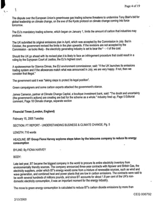 Page 4 of 19


The dispute over the European Union’s greenhouse gas trading scheme threatens to undermine Tony Blair’s bid for
global leadership on climate change, on the eve of the Kyoto protocol on climate change coming into force
tomorrow.

The EU’s mandatory trading scheme, which began on January 1, limits the amount of carbon that industries may
produce.

The UK submitted its original emissions plan in April, which was accepted by the Commission in July. But in
October, the government revised the limits in the plan upwards. If the revisions are not accepted by the
Commission - as looks likely - the electricity generating industry is set to bear the :-:,:-,:t of the cost.

Should the UK go ahead with its revised plan it is likely to face an infringement procedure that could result in a
ruling by the Eu~ropean Court of Justice, the EU’s highest court.
A spokeswoman for Stavros Dimas, the EU environment commissioner, said: "If the UK launches its emissions
trading system and if the allowances match what was announced in July, we are very happy. If not, then we
consider that illegal."

The government said it was "taking steps to protect its legal position".

Green campaigners and some carbon experts attacked the government’s stance.

James Cameron, partner at Climate Change Capital, a boutique investment bank, said: "The doubt and uncertainty
(the government’s actions) are creating are bad for the scheme as a whole." Industry fired up, Page 5 Editorial
comment, Page 18 Climate change, separate section


Financial Times (London, England)

February 15, 2005 Tuesday

SECTION: FT REPORT - UNDERSTANDING BUSINESS & CLIMATE CHANGE; Pg. 5

LENGTH: 716 words

HEADLINE: BT Group Fiona Harvey explores steps taken by the telecoms company to reduce its energy
consumption                                                                      ~

 BYLINE: By FIONA HARVEY

 BODY:
 Late last year, BT became the biggest company in the world to procure its entire electricity inventory from
 environmentally friendly sources. The company announced three-year contracts with Npower and British Gas, the
 electricity suppliers, under which BT’s energy would come from a mixture of renewable sources, such as wind and
 wave generation, and combined heat and power plants that are low in carbon emissions. The contracts were said to
 be worth several hundreds of millions pounds, and since BT accounts for about 1.8 per cent of the UK’s non-
 domestic electricity consumption, it was an important moment for the energy industry.

 The move to green energy consumption is calculated to reduce BT’s carbon dioxide emissions by more than
                                                                                                           CEQ 006792
 2/15/2005
 