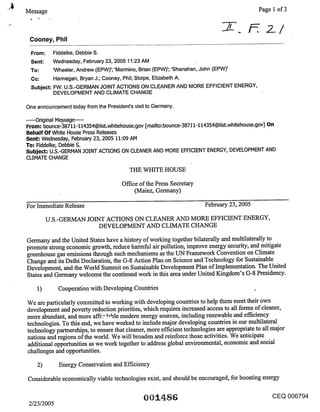 Message                                                                                     Page 1 of 3



 Cooney, Phil

  From:      Fiddelke, Debbie S.
  Sent:      Wednesday, February 23, 2005 11:23 AM
 To:      NVheeler, Andrew (EPW)’; ’Mormino, Brian (EPW)’; ’Shanahan, John (EPW)’
 Cc:      Hannegan, Bryan J.; Cooney, Phil; Stolpe, Elizabeth A.
 Subject: FW: U.S.-GERMAN JOINT ACTIONS ON CLEANER AND MORE EFFICIENT ENERGY,
          DEVELOPMENT AND CLIMATE CHANGE

One announcement today from the President’s visit to Germany.

.....Original Message .....
From; bounce-38711-114354@list.wh~tehouse.gov [mailto:bounce-38711-114354@list.whitehouse.gov] On
Behalf Of White House Press Releases
Sent; Wednesday, February 23, 2005 11:09 AlVl
To; Fiddelke, Debbie $.
Subject; U.S.-GERMAN .JOINT ACTIONS ON CLEANER AND MORE EFFICIENT ENERGY, DEVELOPMENT AND
CLIMATE CHANGE

                                          THE WHITE HOUSE

                                       Office of the Press Secretary
                                            (Mainz, Germany)

For Immediate Release                                                  February 23, 2005

         U.S.-GERMAN JOINT ACTIONS ON CLEANER AND MORE EFFICIENT ENERGY,
                       DEVELOPMENT AND CLIMATE CHANGE

Germany and the United States have a history of working together bilaterally and multilaterally to
promote strong economic growth, reduce harmful air pollution, improve energy security, and mitigate
greenhouse gas emissions through such mechanisms as the UN Framework Convention on Climate
Change and its Delhi Declaration, the G-8 Action Plan on Science and Technology for Sustainable
Development, and the World Summit on Sustainable Development Plan of Implementation. The United
States and Germany welcome the continued work in this area under United Kingdom’s G-8 Presidency.

    1)        Cooperation with Developing Countries

We are particularly committed to working with developing countries to help them meet their own
development and poverty reduction priorities, which requires increased access to all forms of cleaner,
more abundant, and more affc-:’.~-ble modem energy sources, including renewable and efficiency
technologies. To this end, we have worked to include major developing countries in our multilateral
technology partnerships, to ensure that cleaner, more efficient technologies are appropriate to all major
nations and regions of the world. We will broaden and reinforce those activities. We anticipate
additional opportunities as we work together to address global environmental, economic and social
challenges and opportunities.

    2)         Energy Conservation and Efficiency

Considerable economically viable technologies exist, and should be encouraged, for boosting energy

                                                                                                  CEQ 006794
 2/23/2005
 