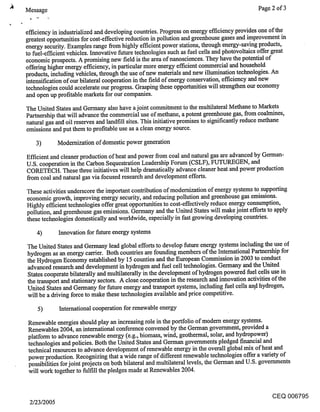 Message                                                                                      Page 2 of 3


efficiency in industrialized and developing countries. Progress on energy efficiency provides one of the
greatest opportunities for cost-effective reduction in pollution and greenhouse gases and improvement in
energy security. Examples range from highly efficient power stations, through energy-saving products,
to fuel-efficient vehicles. Innovative future technologies such as fuel cells and photovoltaies offer great
economic prospects. A promising new field is the area of nanoscienees. They have the potential of
offering higher energy efficiency, in particular more energy efficient commercial and household
products, including vehicles, through the use of new materials and new illumination technologies. An
intensification of our bilateral cooperation in the field of energy conservation, efficiency and new
technologies could accelerate our progress. Grasping these opporttmities will strengthen our economy
and open up profitable markets for our companies.
The United States and Germany also have a joint commitment ~o the multilateral Methane to Markets
Partnership that will advance the commercial use of methane, a potent greenhouse gas, from coaimines,
natural gas and oil reserves and landfill sites. This initiative promises to significantly reduce methane
emissions and put them to profitable use as a clean energy source.

   3)        Modernization of domestic power generation

Efficient and cleaner production of heat and power from coal and natural gas are advanced by German-
U.S. cooperation in the Carbon Sequestration Leadership Forum (CSLF), FUTUREGEN, and
CORETECH. These three initiatives will help dramatically advance cleaner heat and power production
from coal and natural gas via focused research and development efforts.

These activities underscore the important contribution of modernization of energy systems to supporting
economic growth, improving energy security, and reducing pollution and greenhouse gas emissions.
Highly efficient technologies offer great opportunities to cost-effectively reduce energy consumption,
pollution, and greenhouse gas emissions. Germany and the United States will make joint efforts to apply
these technologies domestically and worldwide, especially in fast growing developing countries.

   4)        Innovation for future energy systems

The United States and Germany lead global efforts to develop future energy systems including the use of
hydrogen as an energy carrier. Both countries are founding members of the International Partnership for
the Hydrogen Economy established by 15 counties and the European Commission in 2003 to conduct
advanced research and development in hydrogen and fuel cell technologies. Germany and the United
States cooperate bilaterally and multilaterally in the development of hydrogen powered fuel cells use in
the transport and stationary sectors. A close cooperation in the research and innovation activities of the
United States and Germany for future energy and transport systems, including fuel cells and hydrogen,
will be a driving force to make these technologies available and price competitive.

    5)       International cooperation for renewable energy

Renewable energies should play an increasing role in the portfolio of modem energy systems.
Renewables 2004, an international conference convened by the German government, provided a
platform to advance renewable energy (e.g., biomass, wind, geothermal, solar, and hydropower)
technologies and policies. Both the United States and German governments pledged financial and
technical resources to advance development of renewable energy in the overall global mix of heat and
power production. Recognizing that a wide range of different renewable technologies offer a variety of
possibilities for joint projects on both bilateral and multilateral levels, the German and U.S. governments
will work together to fulfill the pledges made at Renewables 2004.


                                                                                                   CEQ 006795
 2/23/2005
 