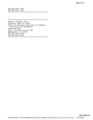 Page 2 of 2


202-482-5920 (DOC)
202-482-6318 (Fax)




Ahsha N. Tribble, Ph.D.
Technical Chief of Staff
Office of Assistant Secretary of Commerce
  For Oceans and Atmosphere
HCHB/Room 5804
14th & Constitution Ave, NW
Washington, DC 20230
202-482-5920 (DOC)
202-482-6318 (Fax)




                                               CEQ 006724
 