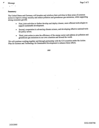 Message                                                                                        Page 3 of 3



Summary
The United States and Germany will broaden and reinforce their activities in three areas of common
action to improve energy security and reduce pollution and greenhouse gas emissions, while supporting
strong economic growth:
          ¯ First, joint activities to further develop and deploy cleaner, more efficient teclmologies to
            support sustainable development.
              Second, cooperation in advancing climate science, and developing effective national tools
              for policy action.
              Third, joint action to raise the efficiency of the energy sector and address air pollution and
              greenhouse gas emissions in our own countries and around the world.
We will continue working together and through partnership with the G-8 countries under the Action
Plan for Science and Technology for Sustainable Development to enhance these efforts.




                                                                                                    CEQ 006796
 2/23/2005
 