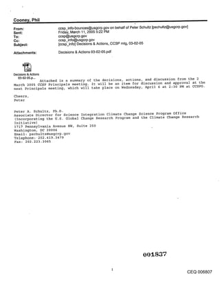Coone~/, Phil
From:                ccsp_info-bounces@usgcrp.gov on behalf of Peter Schultz [pschultz@usgcrp.gov]
Sent:                Friday, March 11,2005 5:22 PM
To:                  ccsp@usgcrp.gov
Cc:                  ccsp_info@usgcrp.gov
Subject:             [ccsp_info] Decisions & Actions, CCSP mtg, 03-02-05

Attachments:         Decisions & Actions 03-02-05.pdf




Decisions & Anions
  03-02-05.p...
            Attached is a summary of the decisions, actions, and discussion from the 2
March 2005 CCSP Principals meeting. It will be an item for discussion and approva~ at the
next Principals meeting, which will take place on Wednesday, April 6 at 2:30 PM at CCSPO.

Cheers,
Peter

Peter A. Schultz, Ph.D.
Associate Director for Science Integration Climate Change Science Program Office
 (Incorporating the U.S. Global Change Research Program and the Climate Change Research
Initiative)
1717 Pennsylvania Avenue NW, Suite 250
Washington, DC 20006
Email: pschultz@usgcrp.gov
Telephone:-202.419.3479
Fax: 202.223.3065




                                                                       00 .837

                                                                                                     CEQ 006807
 