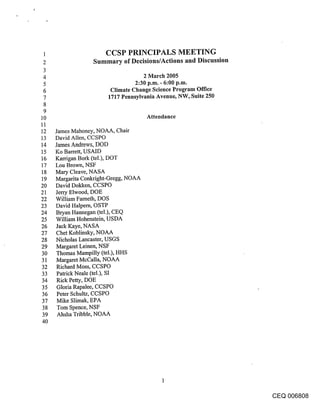 1                       CCSP PRINCIPALS MEETING
 2                Summary of Decisions/Actions and Discussion
 3
 4                                     2 March 2005
 5                                  2:30 p.m. - 6:00 p.m.
 6                         Climate Change Science Program Office
 7                        1717 Pennsylvania Avenue, NW, Suite 250
 8
 9
10                                      Attendance
11
12 James Mahoney, NOAA, Chair
13 David Allen, CCSPO
14 James Andrews, DOD
15 Ko Barrett, USAID
16 Karrigan Bork (tel.), DOT
17 Lou Brown, NSF
18 Mary Cleave, NASA
19 Margarita Conkright-Gregg, NOAA
20 David Dokken, CCSPO
21 Jerry Elwood, DOE
22 William Farneth, DOS
23 David Halpem, OSTP
24 Bryan Hannegan (tel.), CEQ
25 William Hohenstein, USDA
26 Jack Kaye, NASA
27 Chet Koblinsky, NOAA
28 Nicholas Lancaster, USGS
29 Margaret Leinen, NSF
3O Thomas Mampilly (tel.), HHS
31 Margaret McCalla, NOAA
32 Richard Moss, CCSPO
33 Patrick Neale (tel.), SI
34 Rick Petty, DOE
35 Gloria Rapalee, CCSPO
36 Peter Schultz, CCSPO
37 Mike Slimak, EPA
38 Tom Spence, NSF
39 Ahsha Tribble, NOAA
4O




                                                                    CEQ 006808
 