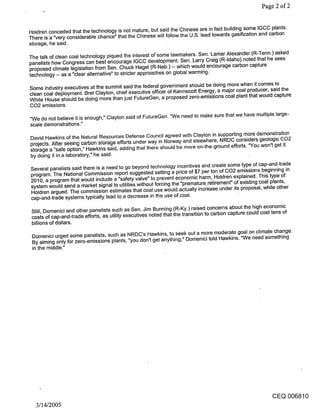 Page 2 of 2


Holdren conceded that the technology is not mature, but said the Chinese are in fact building some IGCC plants.
There is a "very considerable chance" that the Chinese will follow the U.S. lead towards gasification and carbon
storage, he said.

The talk of clean coal technology piqued the interest of some lawmakers. Sen. Lamar Alexander (R-Tenn.) asked
panelists how Congress can best encourage IGCC development. Sen. Larry Craig (R-Idaho) noted that he sees
proposed climate legislation from Sen. Chuck Hagel (R-Neb.) -- which would encourage carbon capture
technology -- as a "clear alternative" to stricter approaches on global warming.

Some industry executives at the summit said the federal government should be doing more when it comes to
clean coal deployment. Bret Clayton, chief executive officer of Kennecott Energy, a major coal producer, said the
White House should be doing more than just FutureGen, a proposed zero-emissions coal plant that would capture
CO2 emissions.

"We do not believe it is eno gh, Clayton said of FutureGen. "We need to make sure that we have multiple large-
                            U if

scale demonstrations."
David Hawkins of the Natural Resources Defense Council agreed with Clayton in supporting more demonstration
projects. After seeing carbon storage efforts under way in Norway and elsewhere, NRDC considers geologic CO2
storage a "safe option," Hawkins said, adding that there should be more on-the-ground efforts. "You won’t get it
by doing it in a laboratory," he said.

Several panelists said there is a need to go beyond technology incentives and create some type of cap-and-trade
program. The National Commission report suggested setting a price of $7 per ton of CO2 emissions beginning in
2010, a program that would include a "safety valve" to prevent economic harm, Holdren explained. This type of
system would send a market signal to utilities without forcing the "premature retirement" of existing coal plants,
Holdren argued. The commission estimates that coal use would actually increase under its proposal, while other
cap-and-trade systems typically lead to a decrease in the use of coal.

 Still, Domenici and other panelists such as Sen. Jim Bunning (R-Ky.) raised concerns about the high economic
 costs of cap-and-trade efforts, as utility executives noted that the transition to carbon capture could cost tens of
 billions of dollars.

 Domenici urged some panelists, such as NRDC’s Hawkins, to seek out a more moderate goal on climate change.
 By aiming only for zero-emissions plants, "you don’t get anything," Domenici told Hawkins. "We need something
 in the middle."




                                                                                                             CEQ 006810
  3/14/2005
 