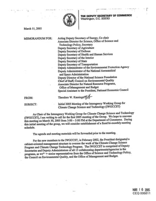 THE DEPUT~ SECRETARY OF COMMERCE
                                             Washington, D.C. 20230


March 11, 2005


M~MORANDUM FOR:            Acting Deputy Secretary of Energy, Co-chair
                           Associate Director for Science, Office of Science and
                            Technology Policy, Secretary
                           Deputy Secretary of Agriculture
                           Deputy Secretary of Defense
                           Deputy Secretary of Health and Human Services
                           Deputy Secretary of the Interior
                           Deputy Secretary of State
                           Deputy Secretary of Transportation
                           Deputy Administrator of the Environmental Protection Agency
                           Deputy Admhfistmtor of the National Aeronautical
                            and Space Administration
                           Deputy Director of the National Science Foundation
                           Chief of Staff, Council on Environmental Quality
                           Associate Director for Natural Resource Programs,
                            Office of Management and Budget
                           Special Assistant to the President, National Economic Council

FROM:                      Theodore W. Kassinger--~

SUBJECT:                   Initial 2005 Meeting of the Interagency Working Group for
                           Climate Change Science and Technology (IWGCCST)

        As Chair of the Intemgency Working Group for Climate Change Science and Technology
(IWGCCST), I am writing to call for the first 2005 meeting of the Group. We hope to convene
this meeting on March 30, 2005 from 3:00 - 5:00 PM at the Department of Commerce. During
this initial meeting of the group, we will consider establishment of a fixed bi-monthly meeting
schedule.

      The agenda and meeting materials will be forwarded prior to the meeting..

       For the new members to the IWGCCST, in February 2002, the President designate..d a
cabinet-oriented management structure to oversee the work of the Climate ,Change Science
Program and Climate Change Teelmology Program. The IWGCCST is comprised of Deputy
Secretaries and Deputy Administrators of all 13 collaborating departments/agencies in the
programs, as we"- ~ senior representatives from the Office of Science and Technology Policy,
the Council on Environmental Quali~y, and the Office of Management and Budget.




                                                                                        MR 16 2005
                                                                                        CEQ 006811
 