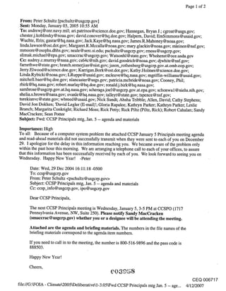 Page 1 of 2


From: Peter Schultz [pschultz@usgcrp.gov]
Sent: Monday, January 03, 2005 10:55 AM
To: andrewj @onr.navy.mil; ari.patrinos@science.doe.gov; Hannegan, Bryan J.; cgroat@usgs.gov;
chester.j.koblinsky@noaa.gov; david.conover@hq.doe.gov; Halpern, David; EmSimmons@usaid.gov;
Wuchte, Erin; gasrar@hq.nasa.gov; Jack.Kaye@hq.nasa.gov; James.R.Mahoney@noaa.gov;
linda.lawson@ost.dot.gov; Margaret.R.Mccalla@noaa.gov; mary.glackin@noaa.gov; mleinen@nsf.gov;
mmoore@osophs.dhhs.gov; neale@serc.si.edu; pschultz@usgcrp.gov; rmoss@usgcrp.gov;
slimak.michael@epa.gov; smaccrac@usgcrp.gov; Watsonhl@state.gov; Whohenst@oce.usda.gov
Cc: audrey.c.murray @nasa.gov; cs64c @nih.gov; david.goodrich @noaa.gov; djwhite @nsf.gov;
farnethwe @ state.gov; hratch.semerjian @ nist.gov; j ason_rothenberg @ usgcrp.gov.at.omb.eop.gov;
Jerry.Elwood@science.doe.gov; Karrigan.Bork@ost.dot.gov; Kathy.Holmes@science.doe.gov;
Linda.Rybicki@noaa.gov; LRuppe@usaid.gov; mcleave@hq.nasa.gov; mgriffin-williams@usaid.gov;
mitchell.baer@hq.doe.gov; nlancaster@usgs.gov; patricia.mcbdde@noaa.gov; Cooney, Phil;
rbirk@hq.nasa.gov; robert.marlay@hq.doe.gov; ronald.j.birk@hq.nasa.gov;
sambrose @usgcrp.gov.at.hq.nasa.gov; scheraga.joel @usgcrp.gov.at.epa.gov; schonwal @niehs.nih.gov;
shelia.s.brown@nasa.gov; svanle@hq.nasa.gov; talleyt@state.gov; tspence@nsf.gov;
turekianvc@state.gov; wbreed@usaid.gov; Nick Sundt; Ahsha Tribble; Allen, David; Cathy Stephens;
David Jori Dokken; ’David Legler (E-mail)’; Gloria Rapalee; Kathryn Parker; Kathryn Parker; Leslie
Branch; Margarita Conkdght; Richard Moss; Rick Petty; Rick Piltz (Piltz, Rick); Robert Cahalan; Sandy
MacCracken; Sean Potter
Subject: Fwd: CCSP Principals mtg, Jan. 5 -- agenda and materials

Importance: High
To all: Because of a computer system problem the attached CCSP January 5 Principals meeting agenda
and read-ahead materials did not successfully transmit when they were sent to each of you on December
29. I apologize for the delay in this information reaching you. We became aware of the problem only
within the past hour this morning. We are arranging a telephone call to each of your offices, to assure
that this information has been successfully received by each of you. We look forward to seeing you on
Wednesday. Happy New Year! -Peter

      Date: Wed, 29 Dec 2004 16:11:18 -0500
      To: ccsp@usgcrp.gov
      From: Peter Schultz <pschultz @usgcrp.gov>
      Subject: CCSP Principals mtg, Jan. 5 -- agenda and materials
      Cc: ccsp_info@usgcrp.gov, ipo@usgcrp.gov

      Dear CCSP Principals,

      The next CCSP Principals meeting is Wednesday, January 5, 3-5 PM at CCSPO (1717
      Pennsylvania Avenue, NW, Suite 250). Please notify Sandy MacCraeken
      (smaccrac @usgcrp.gov) whether you or a designee will be attending the meeting.

      Attached are the agenda and briefing materials. The numbers in the file names of the
      briefing materials correspond to the agenda item numbers.

      If you need to call in to the meeting, the number is 800-516-9896 and the pass code is
      888503.

      Happy New Year!

      Cheers,

                                                                                                  CEQ 006717
file://G:WOIA - Climate2005kDeliberativel-3.05kFwd CCSP Principals mtg Jan. 5 -- age... 4/12/2007
 