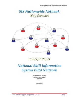 Concept Note on SIS Nationwide Network
SIS Nationwide Network
Way forward
Concept Paper
National Skill Information
System (SIS) Network
Muhammad Javaid
Deputy Team Leader
C3 GFA
August 2013
TVET Reform Support Programme C3 GFA Page 1
 