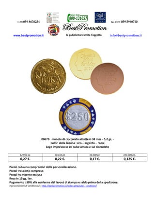 (+39) 059 8676254 fax (+39) 059 5960710 
www.bestpromotion.it info@bestpromotion.it 
0067B monete di cioccolato al latte O 38 mm – 5,2 gr. - 
Colori della lamina : oro – argento – rame 
Logo impresso in 2D sulla lamina e sul cioccolato 
12.960 pz. 20.160 pz. 50.000 pz. 100.000 pz.. 
0,27 €. 0,22 €. 0,17 €. 0,125 €. 
Prezzi cadauna comprensivi della personalizzazione. 
Prezzi trasporto compreso 
Prezzi iva vigente esclusa 
Resa in 15 gg. lav. 
Pagamento : 50% alla conferma del layout di stampa e saldo prima della spedizione. 
Info condizioni di vendita quì : http://bestpromotion.it/index.php/sales_condition/ 
