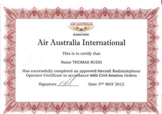-;#::- z/z
,NTEf,NAT'ONAT
Aflr Australfla Im'[eril]a'[flonal
This is to certify that
Name THOMAS RUDD
Has successfully completed an Fpproved Aircraft Radiotelephone
Operator Certificate in acc ce with Civil Aviation Orders
Date 3RD MAY 2OL2Signature
 