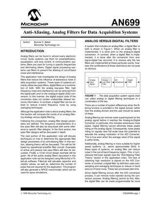 AN699
  Anti-Aliasing, Analog Filters for Data Acquisition Systems

  Author:     Bonnie C. Baker                                    ANALOG VERSUS DIGITAL FILTERS
              Microchip Technology Inc.
                                                                 A system that includes an analog filter, a digital filter or
                                                                 both is shown in Figure 1. When an analog filter is
INTRODUCTION                                                     implemented, it is done prior to the analog-to-digital
                                                                 conversion. In contrast, when a digital filter is imple-
Analog filters can be found in almost every electronic
                                                                 mented, it is done after the conversion from ana-
circuit. Audio systems use them for preamplification,
                                                                 log-to-digital has occurred. It is obvious why the two
equalization, and tone control. In communication sys-
                                                                 filters are implemented at these particular points, how-
tems, filters are used for tuning in specific frequencies
                                                                 ever, the ramifications of these restrictions are not quite
and eliminating others. Digital signal processing sys-
                                                                 so obvious.
tems use filters to prevent the aliasing of out-of-band
noise and interference.
This application note investigates the design of analog
filters that reduce the influence of extraneous noise in              Analog        Analog         A/D           Digital
data acquisition systems. These types of systems pri-                 Input         Low Pass       Conversion    Filter
                                                                      Signal        Filter
marily utilize low-pass filters, digital filters or a combina-
tion of both. With the analog low-pass filter, high
frequency noise and interference can be removed from
the signal path prior to the analog-to-digital (A/D) con-
version. In this manner, the digital output code of the          FIGURE 1: The data acquisition system signal chain
conversion does not contain undesirable aliased har-             can utilize analog or digital filtering techniques or a
monic information. In contrast, a digital filter can be uti-     combination of the two.
lized to reduce in-band frequency noise by using                 There are a number of system differences when the fil-
averaging techniques.                                            tering function is provided in the digital domain rather
Although the application note is about analog filters, the       than the analog domain and the user should be aware
first section will compare the merits of an analog filter-       of these.
ing strategy versus digital filtering.                           Analog filtering can remove noise superimposed on the
Following this comparison, analog filter design param-           analog signal before it reaches the Analog-to-Digital
eters are defined. The frequency characteristics of a            Converter. In particular, this includes extraneous noise
low pass filter will also be discussed with some refer-          peaks. Digital filtering cannot eliminate these peaks
ence to specific filter designs. In the third section, low       riding on the analog signal. Consequently, noise peaks
pass filter designs will be discussed in depth.                  riding on signals near full scale have the potential to
                                                                 saturate the analog modulator of the A/D Converter.
The next portion of this application note will discuss           This is true even when the average value of the signal
techniques on how to determine the appropriate filter            is within limits.
design parameters of an anti-aliasing filter. In this sec-
tion, aliasing theory will be discussed. This will be fol-       Additionally, analog filtering is more suitable for higher
lowed by operational amplifier filter circuits. Examples         speed systems, i.e., above approximately 5kHz. In
of active and passive low pass filters will also be dis-         these types of systems, an analog filter can reduce
cussed. Finally, a 12-bit circuit design example will be         noise in the out-of-band frequency region. This, in turn,
given. All of the active analog filters discussed in this        reduces fold back signals (see the “Anti-Aliasing Filter
application note can be designed using Microchip’s Fil-          Theory” section in this application note). The task of
terLab software. FilterLab will calculate capacitor and          obtaining high resolution is placed on the A/D Con-
resistor values, as well as, determine the number of             verter. In contrast, a digital filter, by definition uses over-
poles that are required for the application. The program         sampling and averaging techniques to reduce in band
will also generate a SPICE macromodel, which can be              and out of band noise. These two processes take time.
used for spice simulations.                                      Since digital filtering occurs after the A/D conversion
                                                                 process, it can remove noise injected during the con-
                                                                 version process. Analog filtering cannot do this. Also,
                                                                 the digital filter can be made programmable far more




© 1999 Microchip Technology Inc.                                                                            DS00699B-page 1
 
