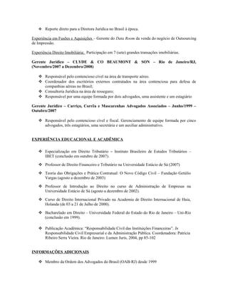  Reporte direto para a Diretora Jurídica no Brasil à época.
Experiência em Fusões e Aquisições – Gerente do Data Room da venda do negócio de Outsourcing
de Impressão.
Experiência Direito Imobiliária: Participação em 7 (sete) grandes transações imobiliárias.
Gerente Jurídico – CLYDE & CO BEAUMONT & SON – Rio de Janeiro/RJ,
(Novembro/2007 a Dezembro/2008)
 Responsável pelo contencioso cível na área de transporte aéreo.
 Coordenador dos escritórios externos contratados na área contenciosa para defesa de
companhias aéreas no Brasil;
 Consultoria Jurídica na área de resseguro;
 Responsável por uma equipe formada por dois advogados, uma assistente e um estagiário
Gerente Jurídico – Carriço, Corrêa e Mascarenhas Advogados Associados – Junho/1999 –
Outubro/2007
 Responsável pelo contencioso cível e fiscal. Gerenciamento de equipe formada por cinco
advogados, três estagiários, uma secretária e um auxiliar administrativo.
EXPERIÊNCIA EDUCACIONAL E ACADÊMICA
 Especialização em Direito Tributário – Instituto Brasileiro de Estudos Tributários –
IBET (conclusão em outubro de 2007).
 Professor de Direito Financeiro e Tributário na Universidade Estácio de Sá (2007)
 Teoria das Obrigações e Prática Contratual: O Novo Código Civil – Fundação Getúlio
Vargas (agosto a dezembro de 2003)
 Professor de Introdução ao Direito no curso de Administração de Empresas na
Universidade Estácio de Sá (agosto a dezembro de 2002).
 Curso de Direito Internacional Privado na Academia de Direito Internacional de Haia,
Holanda (de 03 a 21 de Julho de 2000).
 Bacharelado em Direito – Universidade Federal do Estado do Rio de Janeiro – Uni-Rio
(conclusão em 1999).
 Publicação Acadêmica: “Responsabilidade Civil das Instituições Financeiras”. In
Responsabilidade Civil Empresarial e da Administração Pública. Coordenadora: Patrícia
Ribeiro Serra Vieira. Rio de Janeiro: Lumen Juris, 2004, pp 85-102
INFORMAÇÕES ADICIONAIS
 Membro da Ordem dos Advogados do Brasil (OAB-RJ) desde 1999
 