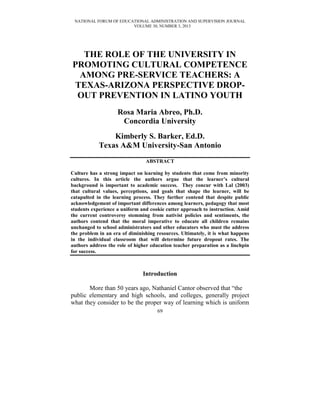 NATIONAL FORUM OF EDUCATIONAL ADMINISTRATION AND SUPERVISION JOURNAL
                        VOLUME 30, NUMBER 3, 2013




   THE ROLE OF THE UNIVERSITY IN
PROMOTING CULTURAL COMPETENCE
  AMONG PRE-SERVICE TEACHERS: A
 TEXAS-ARIZONA PERSPECTIVE DROP-
 OUT PREVENTION IN LATINO YOUTH
                    Rosa Maria Abreo, Ph.D.
                     Concordia University
                Kimberly S. Barker, Ed.D.
            Texas A&M University-San Antonio
                                ABSTRACT

Culture has a strong impact on learning by students that come from minority
cultures. In this article the authors argue that the learner’s cultural
background is important to academic success. They concur with Lal (2003)
that cultural values, perceptions, and goals that shape the learner, will be
catapulted in the learning process. They further contend that despite public
acknowledgement of important differences among learners, pedagogy that most
students experience a uniform and cookie cutter approach to instruction. Amid
the current controversy stemming from nativist policies and sentiments, the
authors contend that the moral imperative to educate all children remains
unchanged to school administrators and other educators who must the address
the problem in an era of diminishing resources. Ultimately, it is what happens
in the individual classroom that will determine future dropout rates. The
authors address the role of higher education teacher preparation as a linchpin
for success.



                               Introduction

       More than 50 years ago, Nathaniel Cantor observed that ―the
public elementary and high schools, and colleges, generally project
what they consider to be the proper way of learning which is uniform
                                     69
 