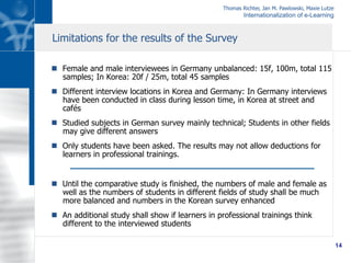 Thomas Richter, Jan M. Pawlowski, Maxie Lutze
Internationalization of e-Learning
14
n  Female and male interviewees in Germany unbalanced: 15f, 100m, total 115
samples; In Korea: 20f / 25m, total 45 samples
n  Different interview locations in Korea and Germany: In Germany interviews
have been conducted in class during lesson time, in Korea at street and
cafés
n  Studied subjects in German survey mainly technical; Students in other fields
may give different answers
n  Only students have been asked. The results may not allow deductions for
learners in professional trainings.
n  Until the comparative study is finished, the numbers of male and female as
well as the numbers of students in different fields of study shall be much
more balanced and numbers in the Korean survey enhanced
n  An additional study shall show if learners in professional trainings think
different to the interviewed students
Limitations for the results of the Survey
 