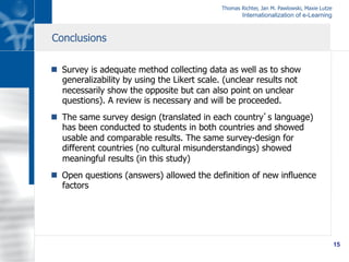 Thomas Richter, Jan M. Pawlowski, Maxie Lutze
Internationalization of e-Learning
15
n  Survey is adequate method collecting data as well as to show
generalizability by using the Likert scale. (unclear results not
necessarily show the opposite but can also point on unclear
questions). A review is necessary and will be proceeded.
n  The same survey design (translated in each country’s language)
has been conducted to students in both countries and showed
usable and comparable results. The same survey-design for
different countries (no cultural misunderstandings) showed
meaningful results (in this study)
n  Open questions (answers) allowed the definition of new influence
factors
Conclusions
 