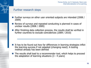 Thomas Richter, Jan M. Pawlowski, Maxie Lutze
Internationalization of e-Learning
16
n  Further surveys on other user oriented subjects are intended (2008 /
2009)
n  Review of surveys and repeated conducting is planned in cases of
unclear results (2008 / 2009)
n  After finishing data collection process, the results shall be verified in
further countries to exclude coincidences (2009 / 2010)
n  It has to be found out how far differences in learning strategies inflict
the learning success if not adapted (changing need). A testing
method already has been defined
n  The results shall lead to a recommender tool, which helps to proceed
the adaptation of learning situations (3 - 4 years)
Further research steps
 