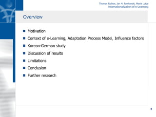 Thomas Richter, Jan M. Pawlowski, Maxie Lutze
Internationalization of e-Learning
2
n  Motivation
n  Context of e-Learning, Adaptation Process Model, Influence factors
n  Korean-German study
n  Discussion of results
n  Limitations
n  Conclusion
n  Further research
Overview
 