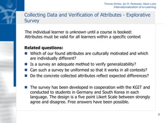 Thomas Richter, Jan M. Pawlowski, Maxie Lutze
Internationalization of e-Learning
7
Related questions:
n  Which of our found attributes are culturally motivated and which
are individually different?
n  Is a survey an adequate method to verify generalizability?
n  Can such a survey be uniformed so that it works in all contexts?
n  Do the concrete collected attributes reflect expected differences?
n  The survey has been developed in cooperation with the KGIT and
conducted to students in Germany and South Korea in each
language. The design is a five point Likert Scale between strongly
agree and disagree. Free answers have been possible.
Collecting Data and Verification of Attributes - Explorative
Survey
The individual learner is unknown until a course is booked:
Attributes must be valid for all learners within a specific context
 