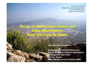 Non Conventional
                              Water Resources Management
                                       in the Mediterranean
                                      Athens 14-15.09.2011




Reuse of regenerated waters and
      water desalination.
    Brief reference to Spain

               Juan Cánovas Cuenca

               Department of Natural Resources.
               Murcia Research Institute Agricultural
               Development and Food.
               (Murcia, Spain)
               Water Mediterranean Institute (IME)
 