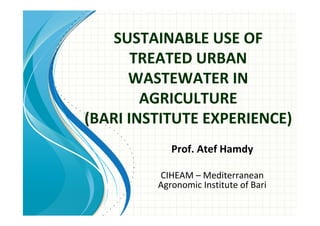 SUSTAINABLE USE OF
       TREATED URBAN
      WASTEWATER IN
        AGRICULTURE
(BARI INSTITUTE EXPERIENCE)
            Prof. Atef Hamdy

         CIHEAM – Mediterranean
         Agronomic Institute of Bari
 