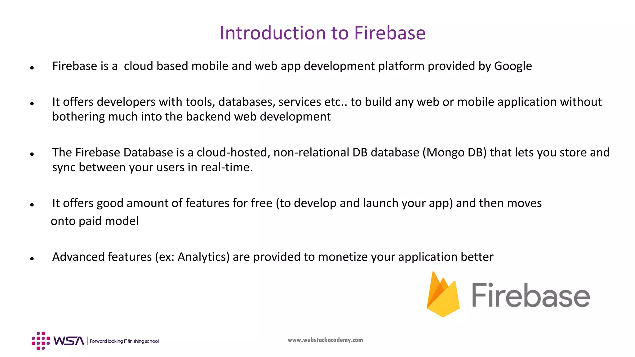 www.webstackacademy.com Introduction to Firebase  Firebase is a cloud based mobile and web app development platform provided by Google  It offers developers with tools, databases, services etc.. to build any web or mobile application without bothering much into the backend web development  The Firebase Database is a cloud-hosted, non-relational DB database (Mongo DB) that lets you store and sync between your users in real-time.  It offers good amount of features for free (to develop and launch your app) and then moves onto paid model  Advanced features (ex: Analytics) are provided to monetize your application better 