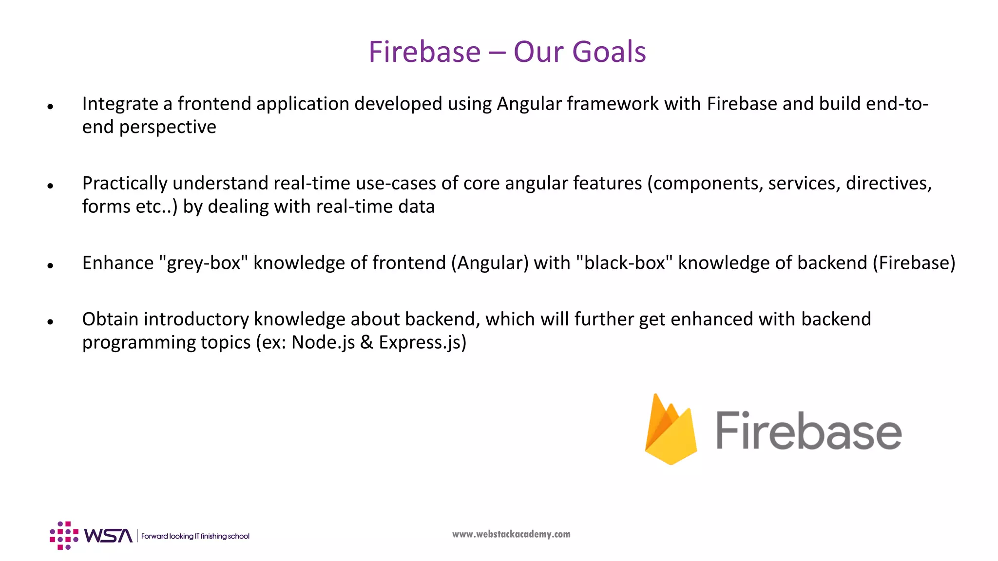 www.webstackacademy.com Firebase – Our Goals  Integrate a frontend application developed using Angular framework with Firebase and build end-to- end perspective  Practically understand real-time use-cases of core angular features (components, services, directives, forms etc..) by dealing with real-time data  Enhance "grey-box" knowledge of frontend (Angular) with "black-box" knowledge of backend (Firebase)  Obtain introductory knowledge about backend, which will further get enhanced with backend programming topics (ex: Node.js & Express.js) 