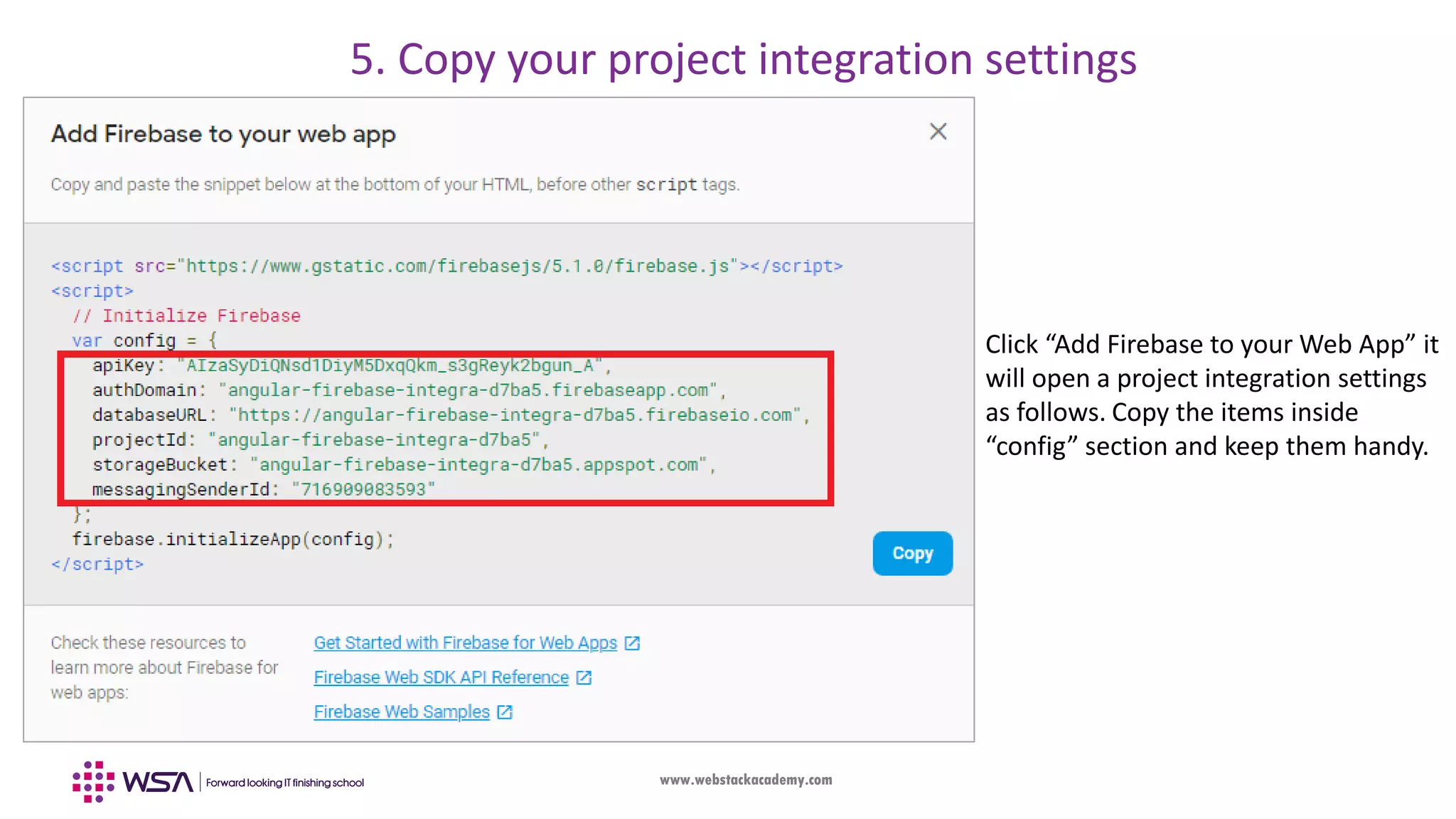 www.webstackacademy.com Click “Add Firebase to your Web App” it will open a project integration settings as follows. Copy the items inside “config” section and keep them handy. 5. Copy your project integration settings 