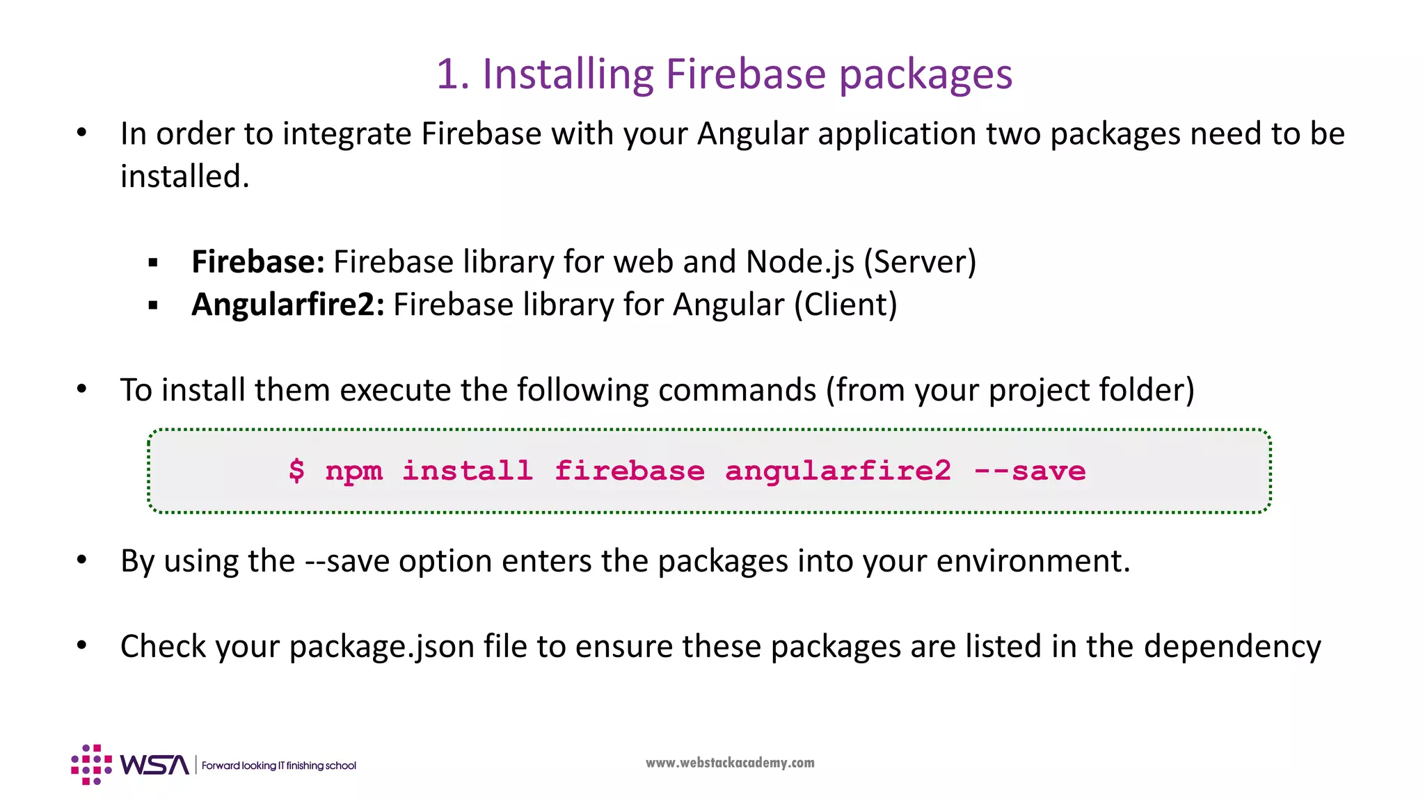 www.webstackacademy.com 1. Installing Firebase packages $ npm install firebase angularfire2 --save • In order to integrate Firebase with your Angular application two packages need to be installed.  Firebase: Firebase library for web and Node.js (Server)  Angularfire2: Firebase library for Angular (Client) • To install them execute the following commands (from your project folder) • By using the --save option enters the packages into your environment. • Check your package.json file to ensure these packages are listed in the dependency 