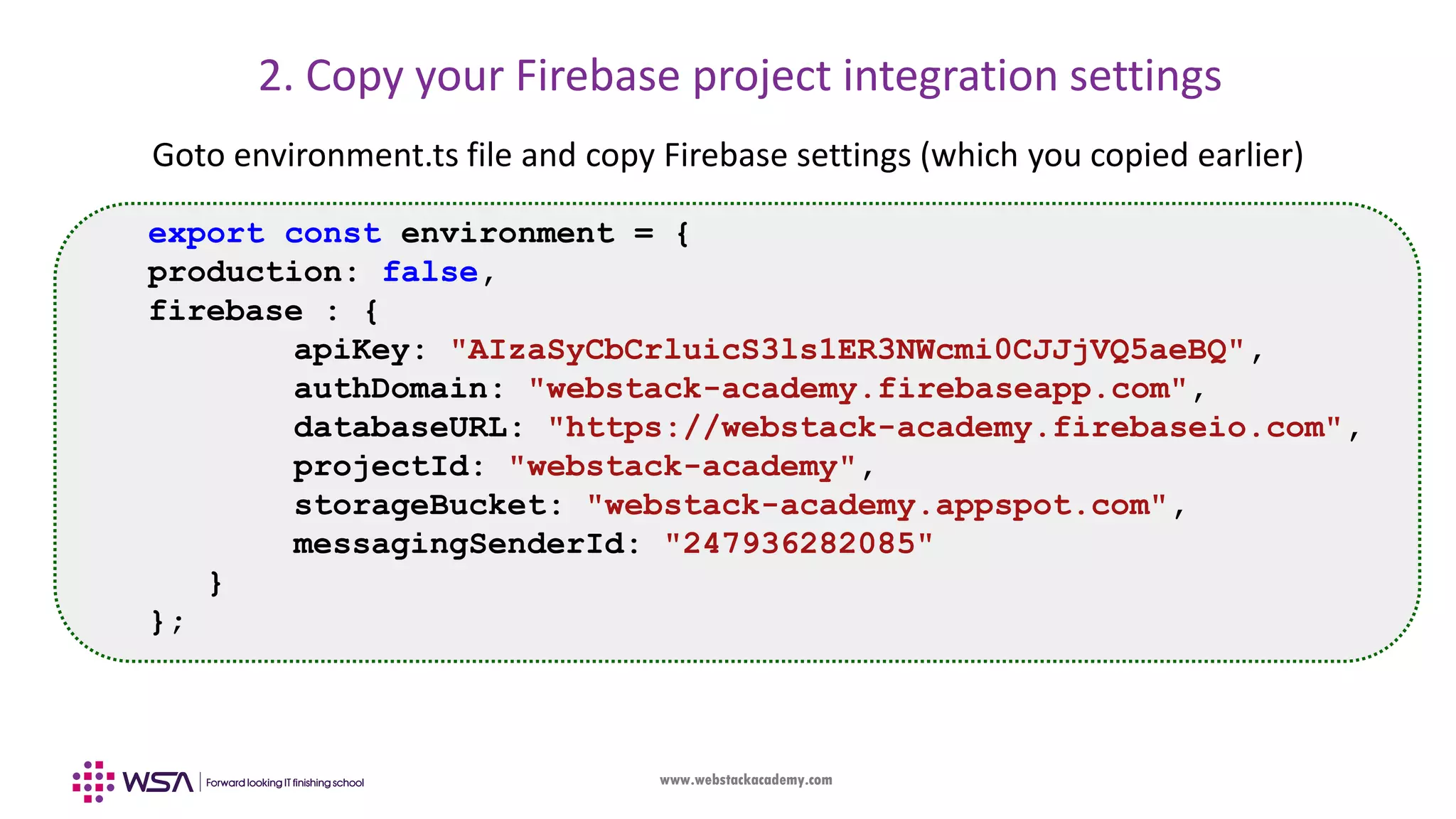 www.webstackacademy.com 2. Copy your Firebase project integration settings Goto environment.ts file and copy Firebase settings (which you copied earlier) export const environment = { production: false, firebase : { apiKey: "AIzaSyCbCrluicS3ls1ER3NWcmi0CJJjVQ5aeBQ", authDomain: "webstack-academy.firebaseapp.com", databaseURL: "https://webstack-academy.firebaseio.com", projectId: "webstack-academy", storageBucket: "webstack-academy.appspot.com", messagingSenderId: "247936282085" } }; 