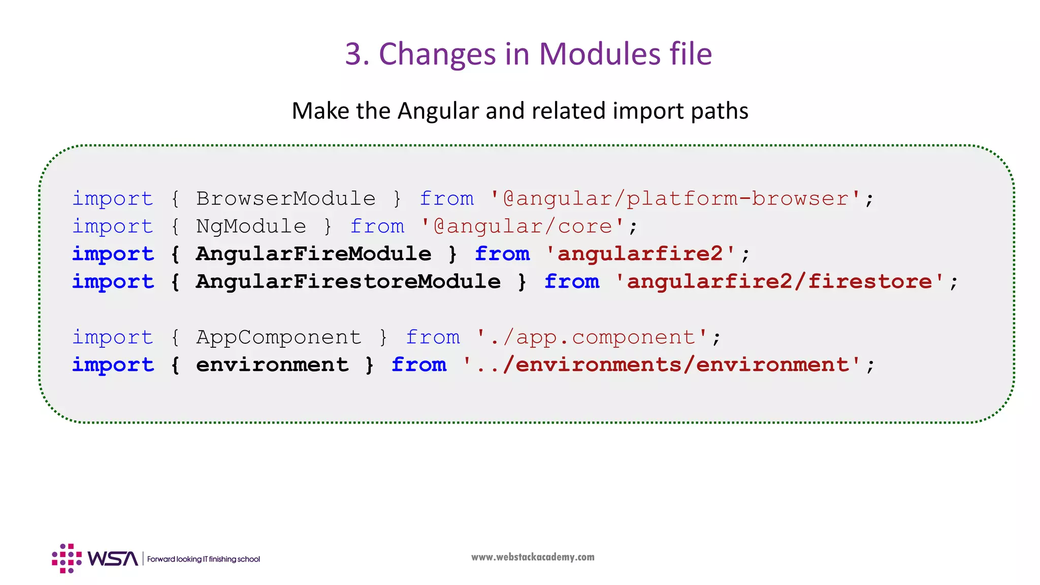 www.webstackacademy.com 3. Changes in Modules file Make the Angular and related import paths import { BrowserModule } from '@angular/platform-browser'; import { NgModule } from '@angular/core'; import { AngularFireModule } from 'angularfire2'; import { AngularFirestoreModule } from 'angularfire2/firestore'; import { AppComponent } from './app.component'; import { environment } from '../environments/environment'; 