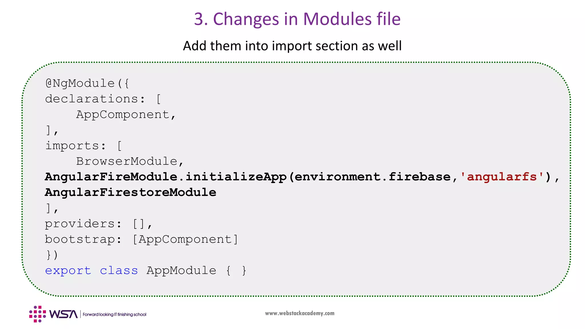 www.webstackacademy.com 3. Changes in Modules file Add them into import section as well @NgModule({ declarations: [ AppComponent, ], imports: [ BrowserModule, AngularFireModule.initializeApp(environment.firebase,'angularfs'), AngularFirestoreModule ], providers: [], bootstrap: [AppComponent] }) export class AppModule { } 