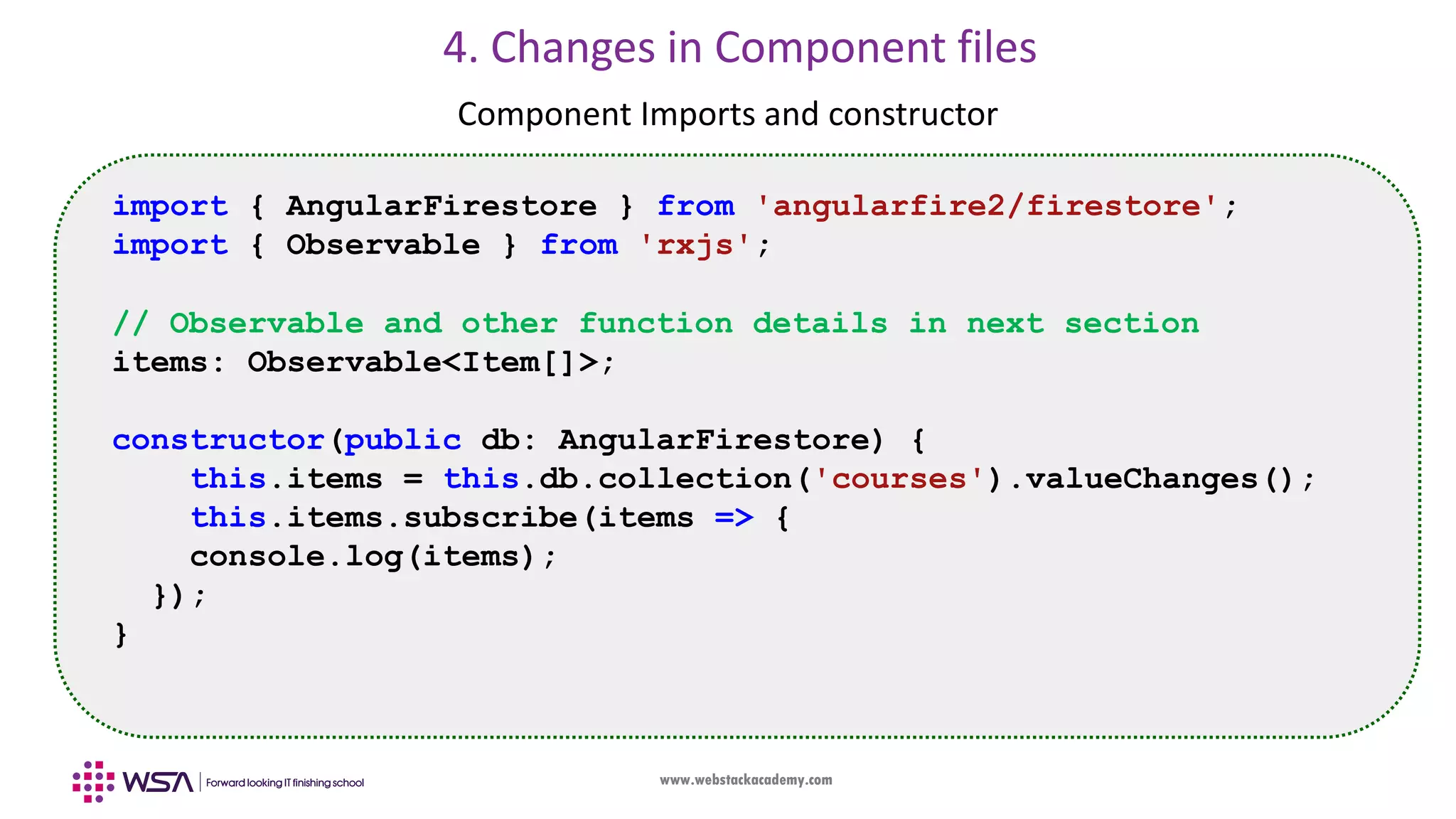 www.webstackacademy.com 4. Changes in Component files Component Imports and constructor import { AngularFirestore } from 'angularfire2/firestore'; import { Observable } from 'rxjs'; // Observable and other function details in next section items: Observable<Item[]>; constructor(public db: AngularFirestore) { this.items = this.db.collection('courses').valueChanges(); this.items.subscribe(items => { console.log(items); }); } 