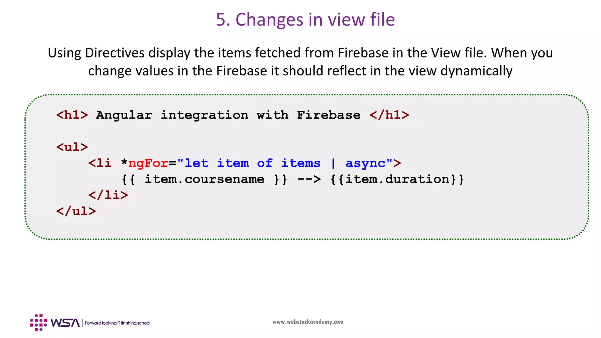 www.webstackacademy.com 5. Changes in view file Using Directives display the items fetched from Firebase in the View file. When you change values in the Firebase it should reflect in the view dynamically <h1> Angular integration with Firebase </h1> <ul> <li *ngFor="let item of items | async"> {{ item.coursename }} --> {{item.duration}} </li> </ul> 