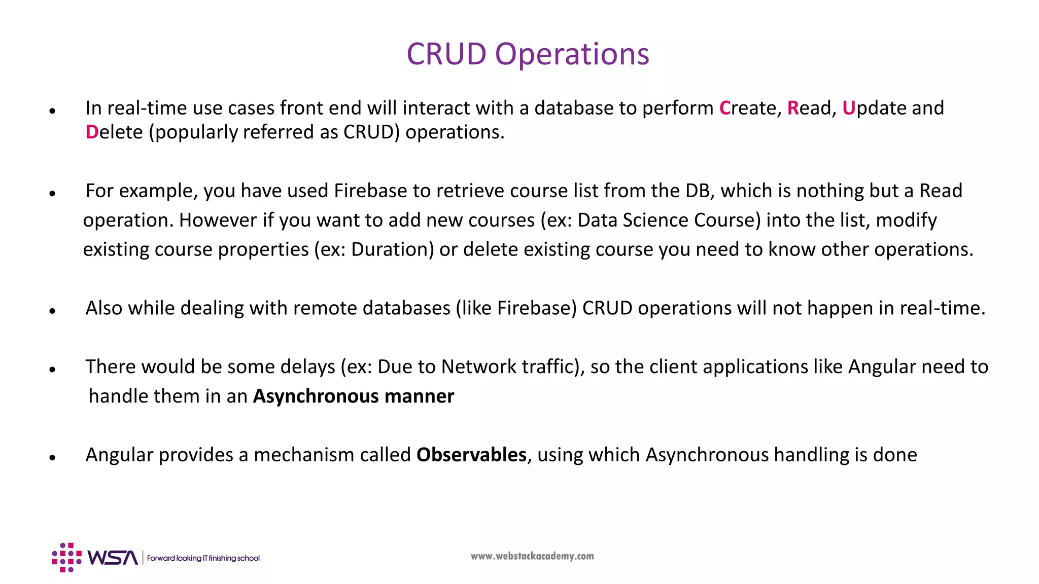 www.webstackacademy.com CRUD Operations  In real-time use cases front end will interact with a database to perform Create, Read, Update and Delete (popularly referred as CRUD) operations.  For example, you have used Firebase to retrieve course list from the DB, which is nothing but a Read operation. However if you want to add new courses (ex: Data Science Course) into the list, modify existing course properties (ex: Duration) or delete existing course you need to know other operations.  Also while dealing with remote databases (like Firebase) CRUD operations will not happen in real-time.  There would be some delays (ex: Due to Network traffic), so the client applications like Angular need to handle them in an Asynchronous manner  Angular provides a mechanism called Observables, using which Asynchronous handling is done 