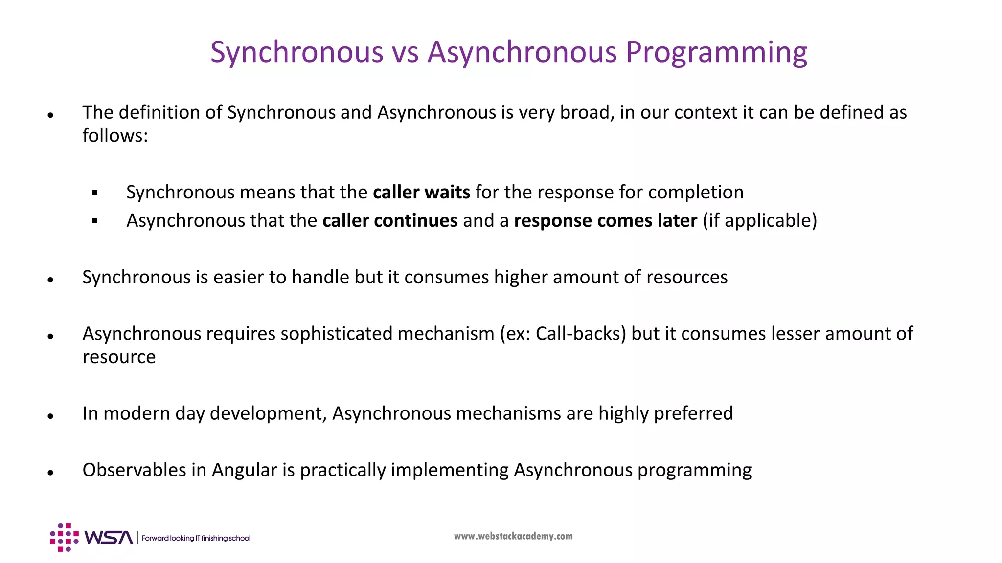 www.webstackacademy.com Synchronous vs Asynchronous Programming  The definition of Synchronous and Asynchronous is very broad, in our context it can be defined as follows:  Synchronous means that the caller waits for the response for completion  Asynchronous that the caller continues and a response comes later (if applicable)  Synchronous is easier to handle but it consumes higher amount of resources  Asynchronous requires sophisticated mechanism (ex: Call-backs) but it consumes lesser amount of resource  In modern day development, Asynchronous mechanisms are highly preferred  Observables in Angular is practically implementing Asynchronous programming 