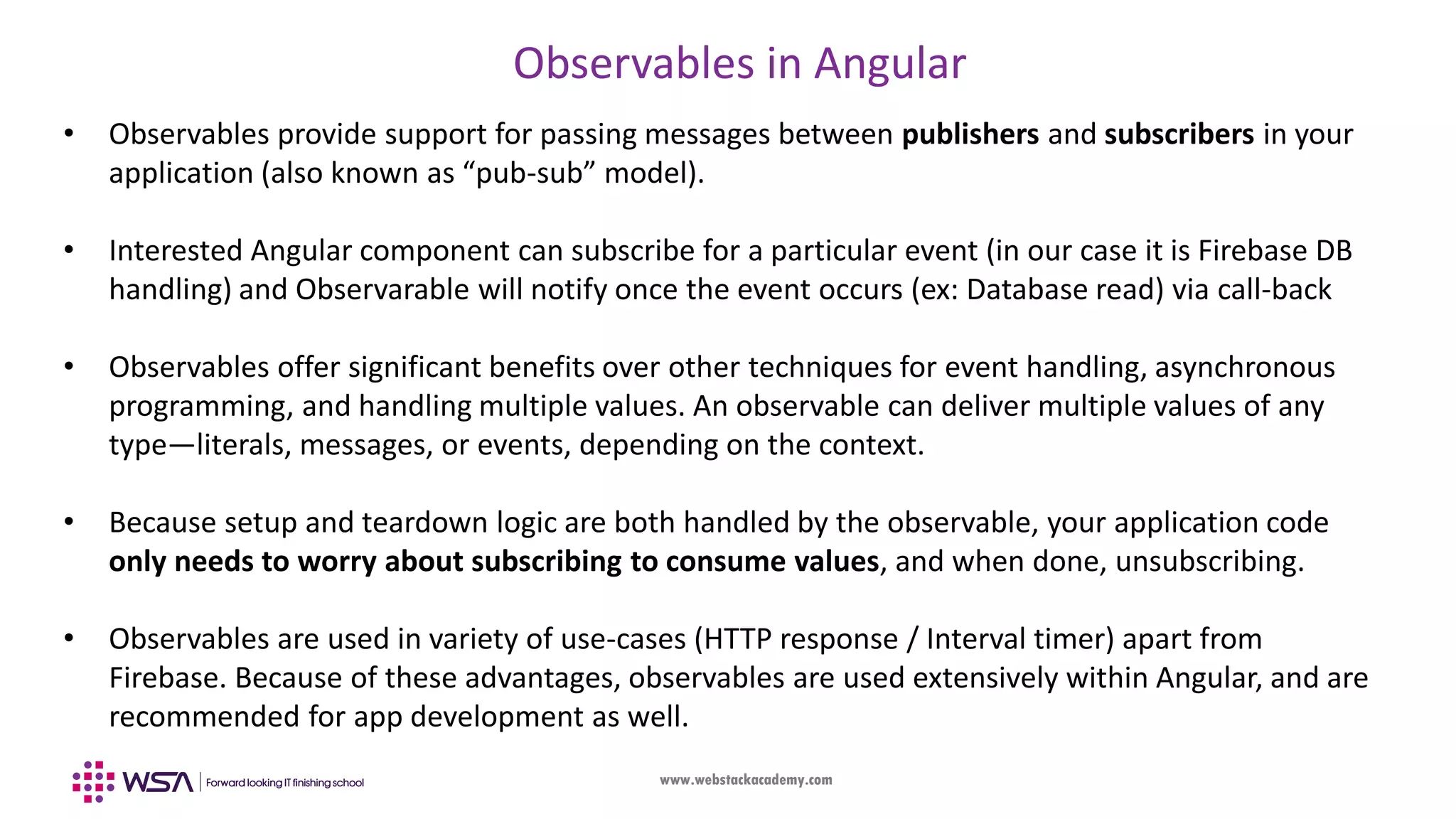 www.webstackacademy.com Observables in Angular • Observables provide support for passing messages between publishers and subscribers in your application (also known as “pub-sub” model). • Interested Angular component can subscribe for a particular event (in our case it is Firebase DB handling) and Observarable will notify once the event occurs (ex: Database read) via call-back • Observables offer significant benefits over other techniques for event handling, asynchronous programming, and handling multiple values. An observable can deliver multiple values of any type—literals, messages, or events, depending on the context. • Because setup and teardown logic are both handled by the observable, your application code only needs to worry about subscribing to consume values, and when done, unsubscribing. • Observables are used in variety of use-cases (HTTP response / Interval timer) apart from Firebase. Because of these advantages, observables are used extensively within Angular, and are recommended for app development as well. 