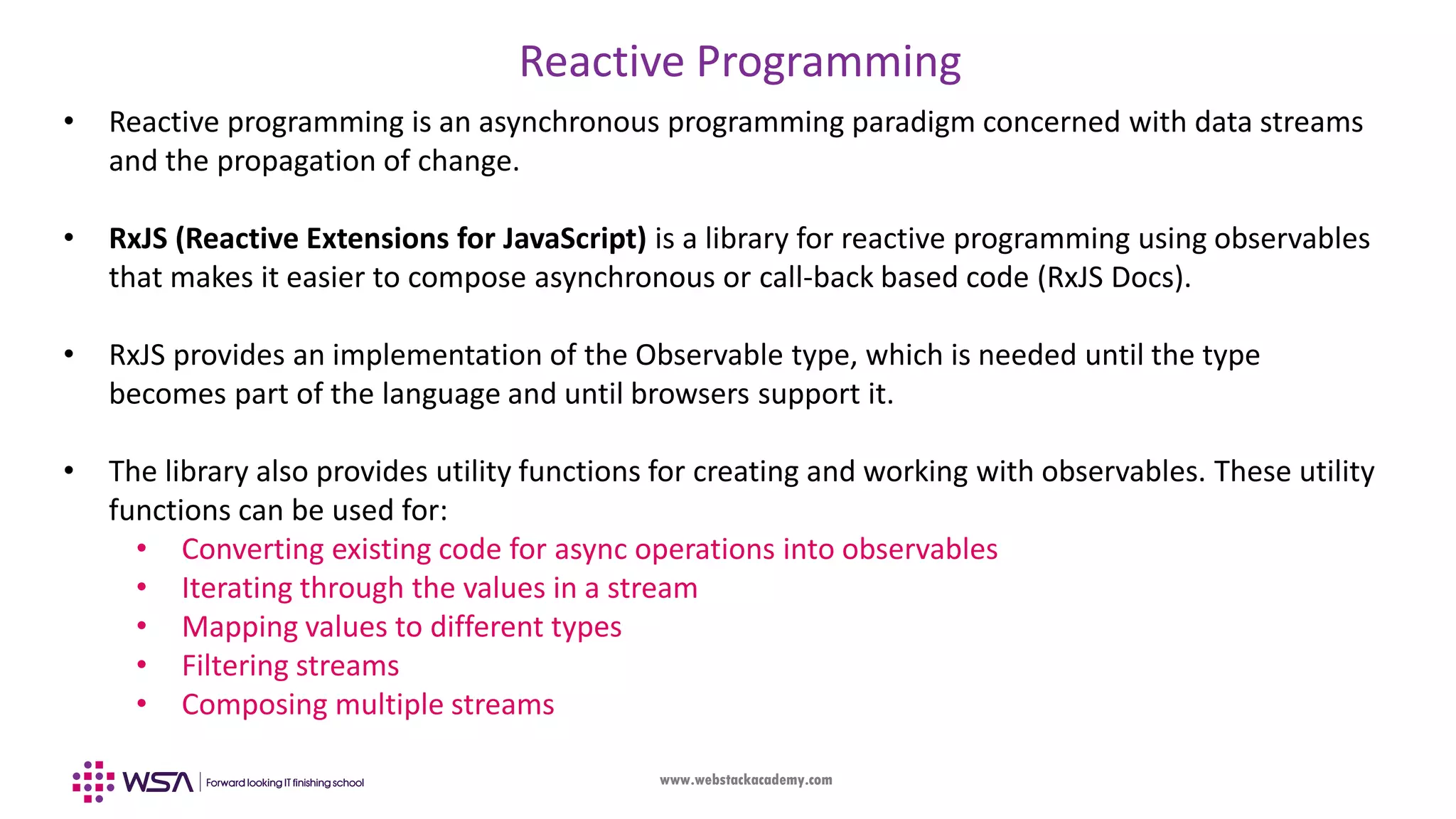 www.webstackacademy.com Reactive Programming • Reactive programming is an asynchronous programming paradigm concerned with data streams and the propagation of change. • RxJS (Reactive Extensions for JavaScript) is a library for reactive programming using observables that makes it easier to compose asynchronous or call-back based code (RxJS Docs). • RxJS provides an implementation of the Observable type, which is needed until the type becomes part of the language and until browsers support it. • The library also provides utility functions for creating and working with observables. These utility functions can be used for: • Converting existing code for async operations into observables • Iterating through the values in a stream • Mapping values to different types • Filtering streams • Composing multiple streams 
