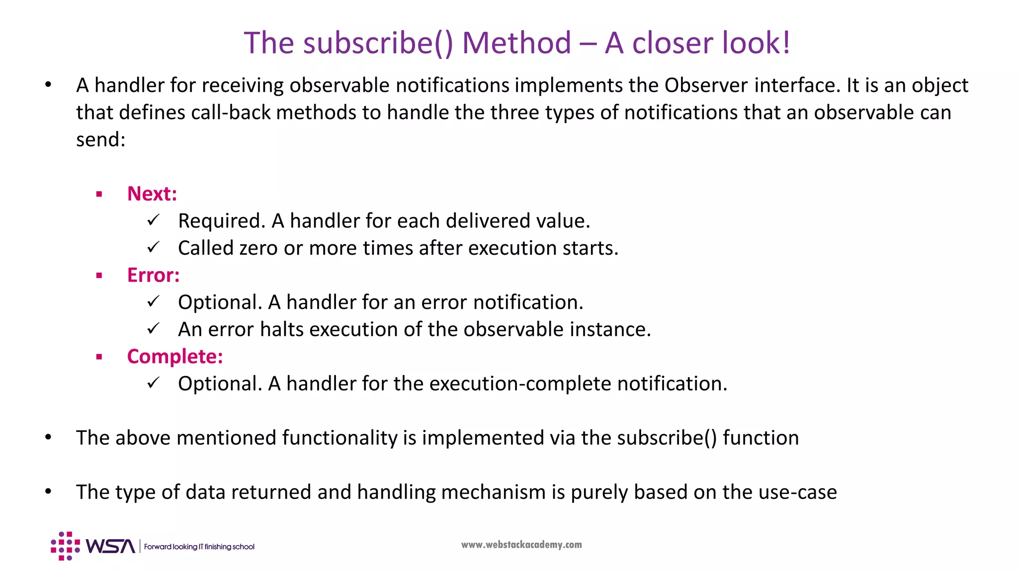 www.webstackacademy.com The subscribe() Method – A closer look! • A handler for receiving observable notifications implements the Observer interface. It is an object that defines call-back methods to handle the three types of notifications that an observable can send:  Next:  Required. A handler for each delivered value.  Called zero or more times after execution starts.  Error:  Optional. A handler for an error notification.  An error halts execution of the observable instance.  Complete:  Optional. A handler for the execution-complete notification. • The above mentioned functionality is implemented via the subscribe() function • The type of data returned and handling mechanism is purely based on the use-case 