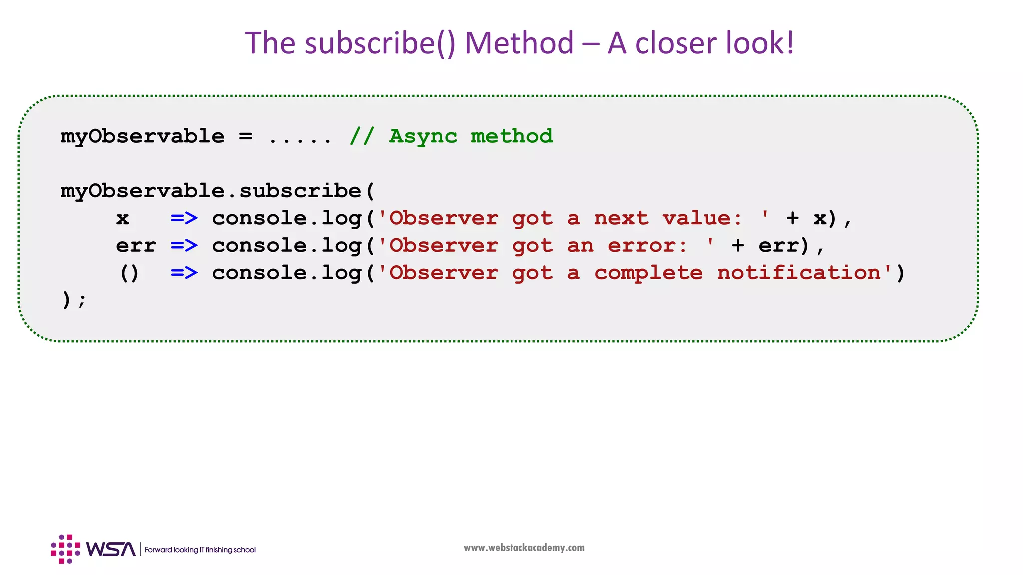 www.webstackacademy.com The subscribe() Method – A closer look! myObservable = ..... // Async method myObservable.subscribe( x => console.log('Observer got a next value: ' + x), err => console.log('Observer got an error: ' + err), () => console.log('Observer got a complete notification') ); 
