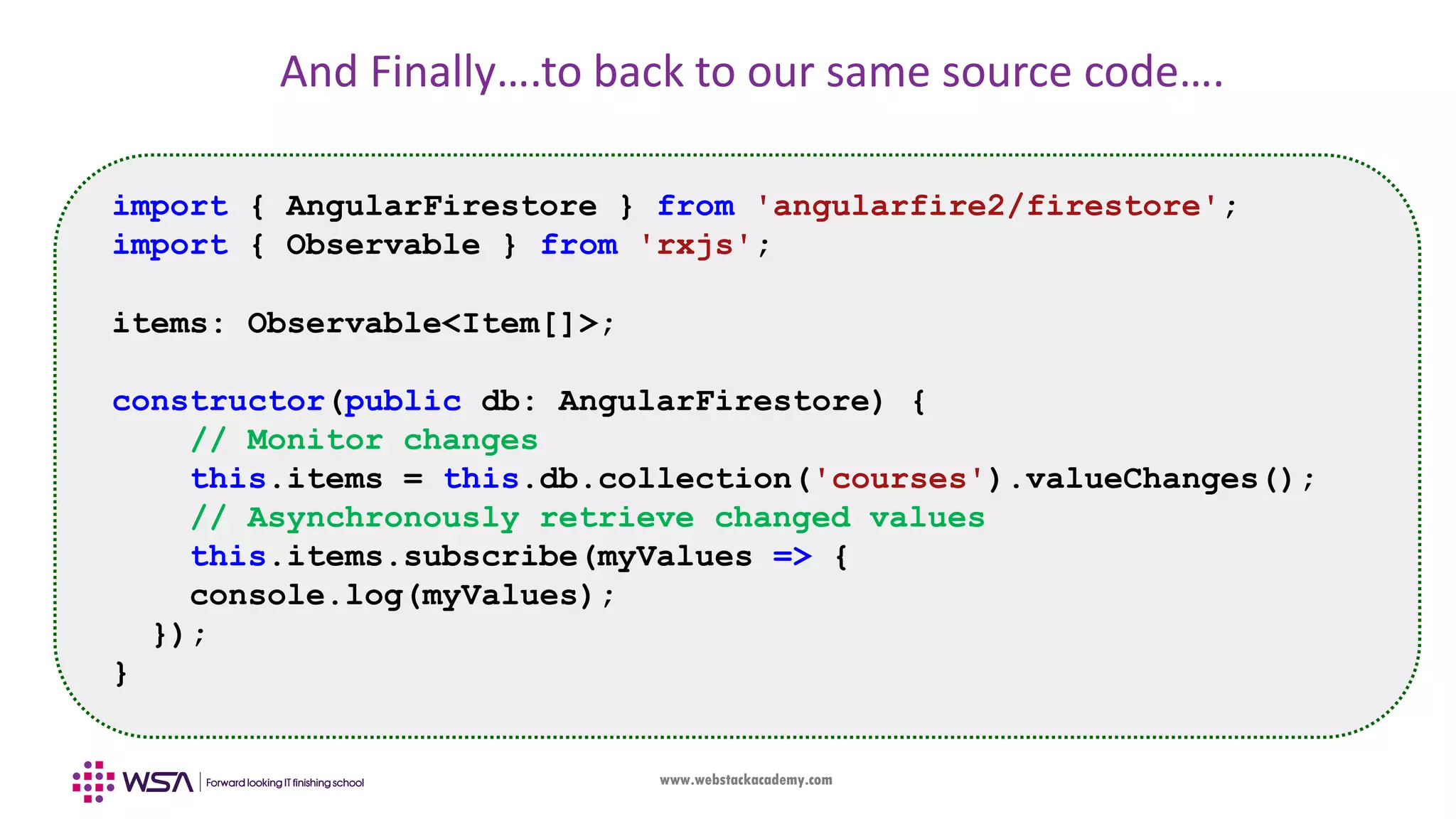 www.webstackacademy.com And Finally….to back to our same source code…. import { AngularFirestore } from 'angularfire2/firestore'; import { Observable } from 'rxjs'; items: Observable<Item[]>; constructor(public db: AngularFirestore) { // Monitor changes this.items = this.db.collection('courses').valueChanges(); // Asynchronously retrieve changed values this.items.subscribe(myValues => { console.log(myValues); }); } 