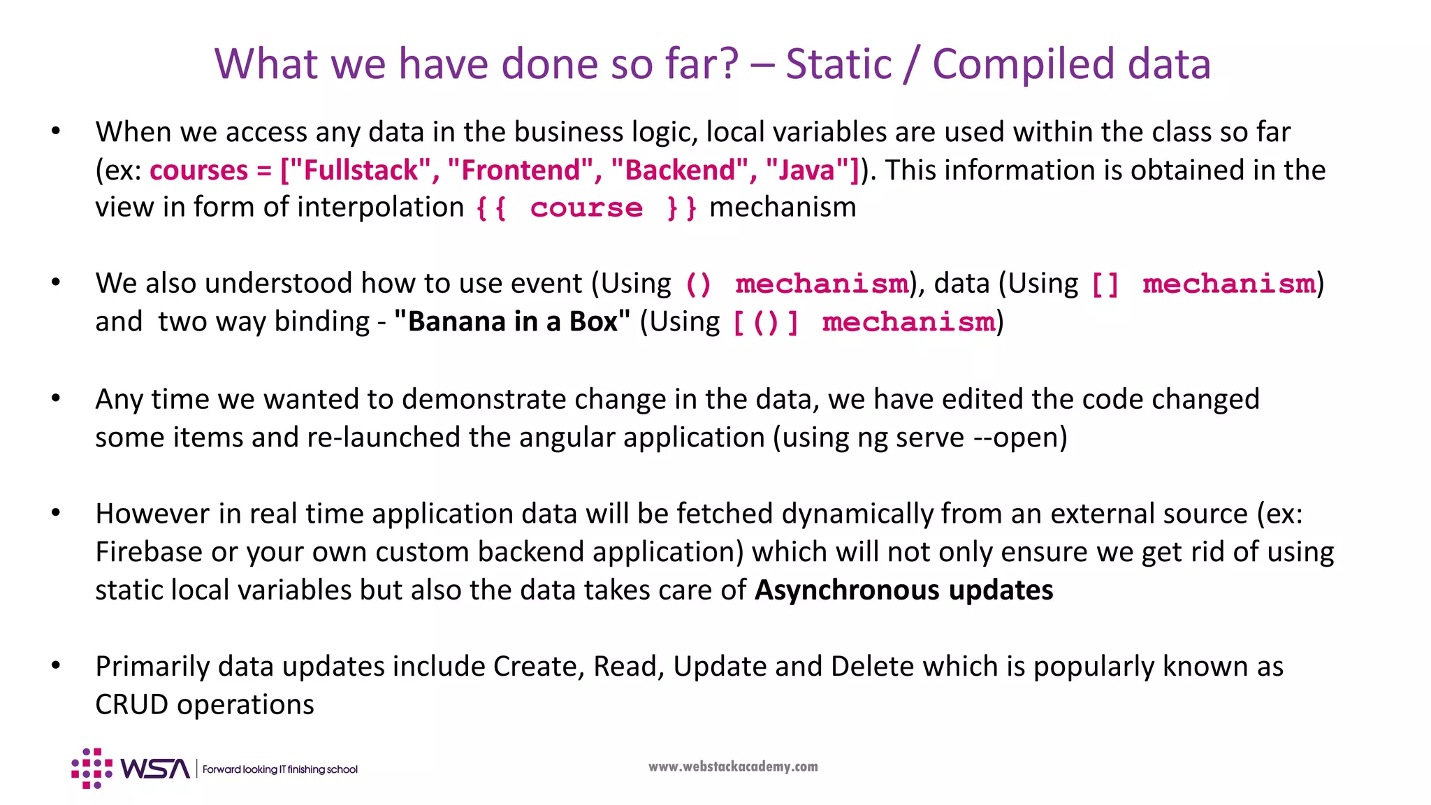 www.webstackacademy.com What we have done so far? – Static / Compiled data • When we access any data in the business logic, local variables are used within the class so far (ex: courses = ["Fullstack", "Frontend", "Backend", "Java"]). This information is obtained in the view in form of interpolation {{ course }} mechanism • We also understood how to use event (Using () mechanism), data (Using [] mechanism) and two way binding - "Banana in a Box" (Using [()] mechanism) • Any time we wanted to demonstrate change in the data, we have edited the code changed some items and re-launched the angular application (using ng serve --open) • However in real time application data will be fetched dynamically from an external source (ex: Firebase or your own custom backend application) which will not only ensure we get rid of using static local variables but also the data takes care of Asynchronous updates • Primarily data updates include Create, Read, Update and Delete which is popularly known as CRUD operations 