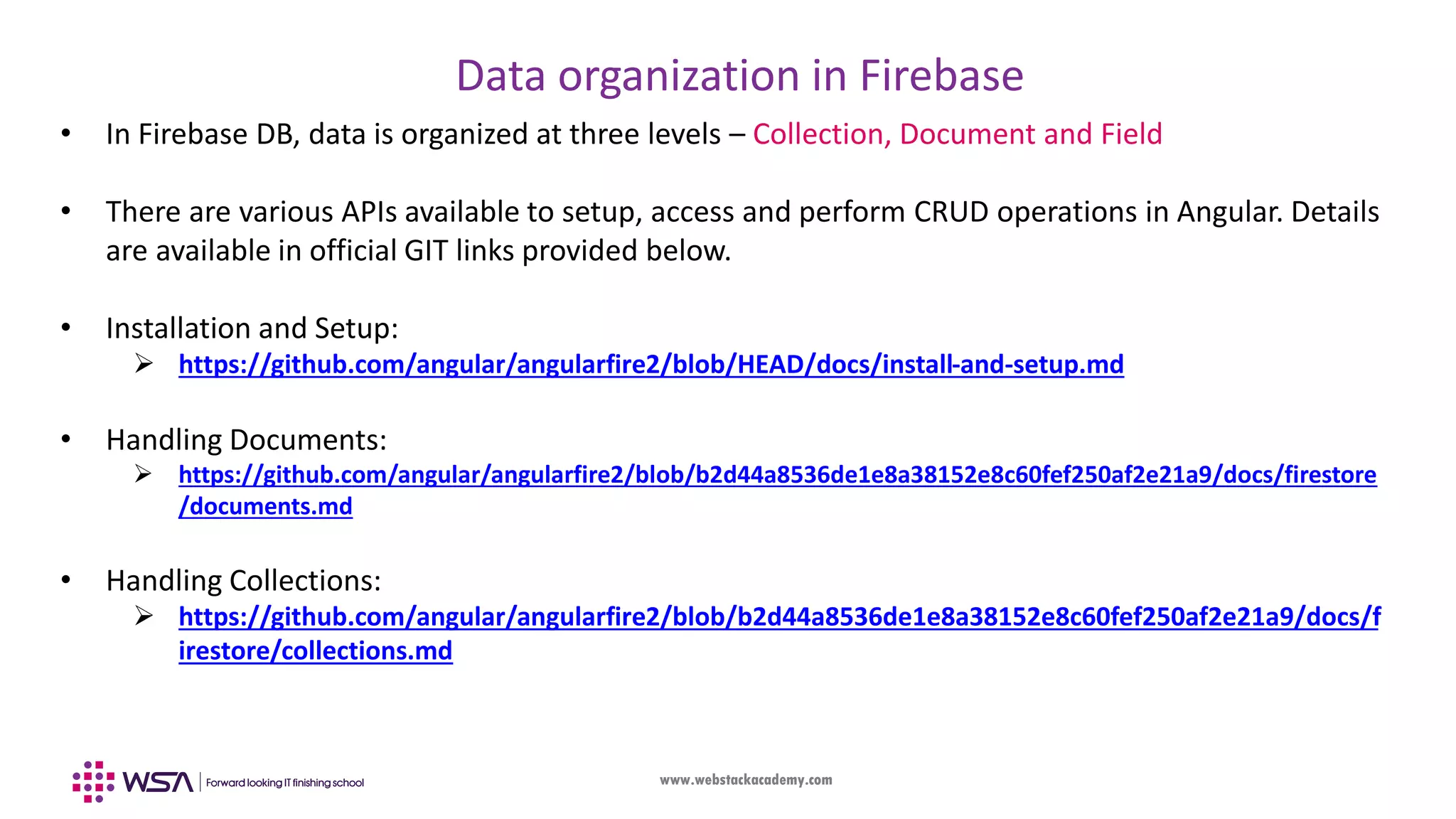 www.webstackacademy.com Data organization in Firebase • In Firebase DB, data is organized at three levels – Collection, Document and Field • There are various APIs available to setup, access and perform CRUD operations in Angular. Details are available in official GIT links provided below. • Installation and Setup:  https://github.com/angular/angularfire2/blob/HEAD/docs/install-and-setup.md • Handling Documents:  https://github.com/angular/angularfire2/blob/b2d44a8536de1e8a38152e8c60fef250af2e21a9/docs/firestore /documents.md • Handling Collections:  https://github.com/angular/angularfire2/blob/b2d44a8536de1e8a38152e8c60fef250af2e21a9/docs/f irestore/collections.md 