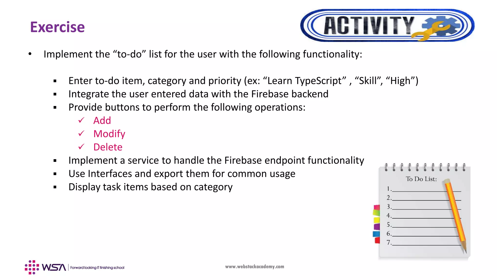 www.webstackacademy.com Exercise • Implement the “to-do” list for the user with the following functionality:  Enter to-do item, category and priority (ex: “Learn TypeScript” , “Skill”, “High”)  Integrate the user entered data with the Firebase backend  Provide buttons to perform the following operations:  Add  Modify  Delete  Implement a service to handle the Firebase endpoint functionality  Use Interfaces and export them for common usage  Display task items based on category 