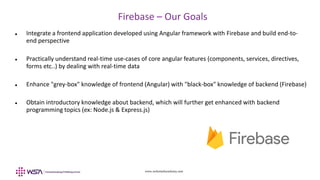 www.webstackacademy.com
Firebase – Our Goals
 Integrate a frontend application developed using Angular framework with Firebase and build end-to-
end perspective
 Practically understand real-time use-cases of core angular features (components, services, directives,
forms etc..) by dealing with real-time data
 Enhance "grey-box" knowledge of frontend (Angular) with "black-box" knowledge of backend (Firebase)
 Obtain introductory knowledge about backend, which will further get enhanced with backend
programming topics (ex: Node.js & Express.js)
 