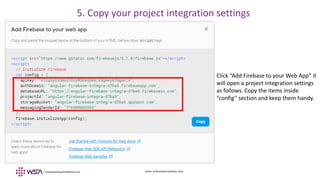www.webstackacademy.com
Click “Add Firebase to your Web App” it
will open a project integration settings
as follows. Copy the items inside
“config” section and keep them handy.
5. Copy your project integration settings
 