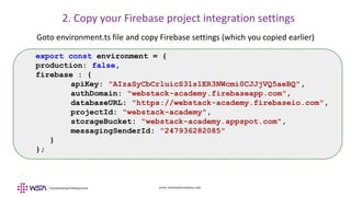 www.webstackacademy.com
2. Copy your Firebase project integration settings
Goto environment.ts file and copy Firebase settings (which you copied earlier)
export const environment = {
production: false,
firebase : {
apiKey: "AIzaSyCbCrluicS3ls1ER3NWcmi0CJJjVQ5aeBQ",
authDomain: "webstack-academy.firebaseapp.com",
databaseURL: "https://webstack-academy.firebaseio.com",
projectId: "webstack-academy",
storageBucket: "webstack-academy.appspot.com",
messagingSenderId: "247936282085"
}
};
 