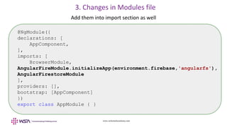 www.webstackacademy.com
3. Changes in Modules file
Add them into import section as well
@NgModule({
declarations: [
AppComponent,
],
imports: [
BrowserModule,
AngularFireModule.initializeApp(environment.firebase,'angularfs'),
AngularFirestoreModule
],
providers: [],
bootstrap: [AppComponent]
})
export class AppModule { }
 